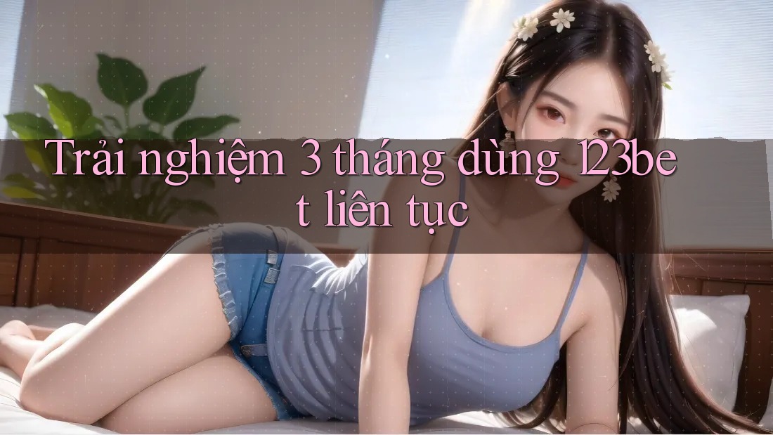 Trải nghiệm 3 tháng dùng 123bet liên tục