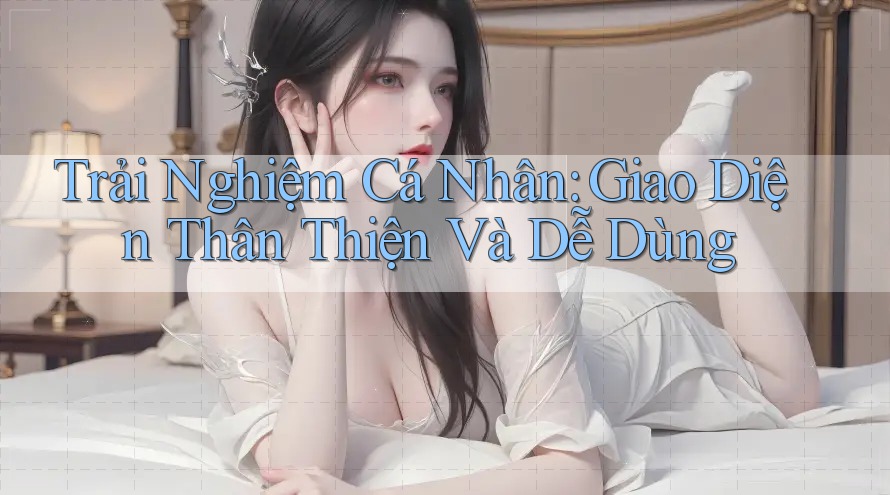 Trải Nghiệm Cá Nhân: Giao Diện Thân Thiện Và Dễ Dùng