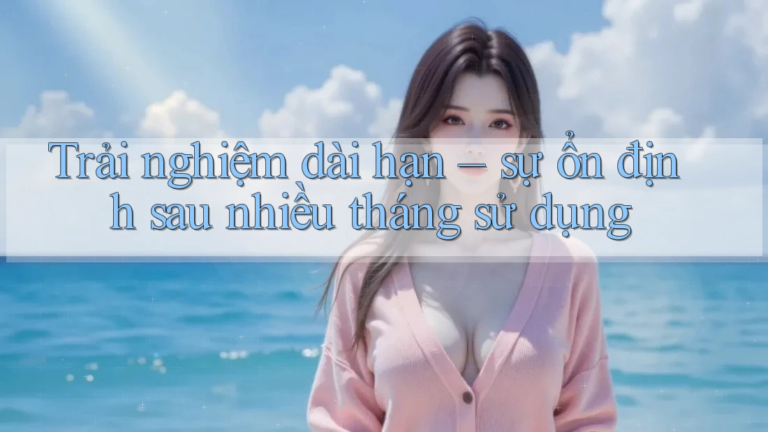 Trải nghiệm dài hạn – sự ổn định sau nhiều tháng sử dụng