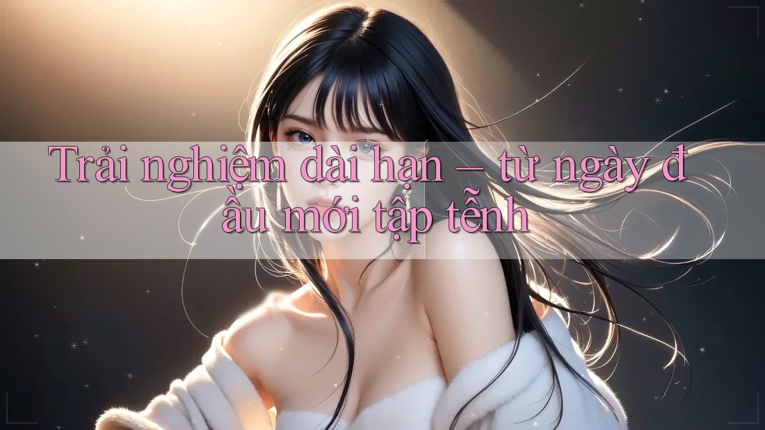Trải nghiệm dài hạn – từ ngày đầu mới tập tễnh