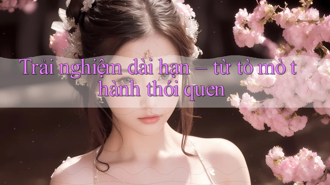 Trải nghiệm dài hạn – từ tò mò thành thói quen