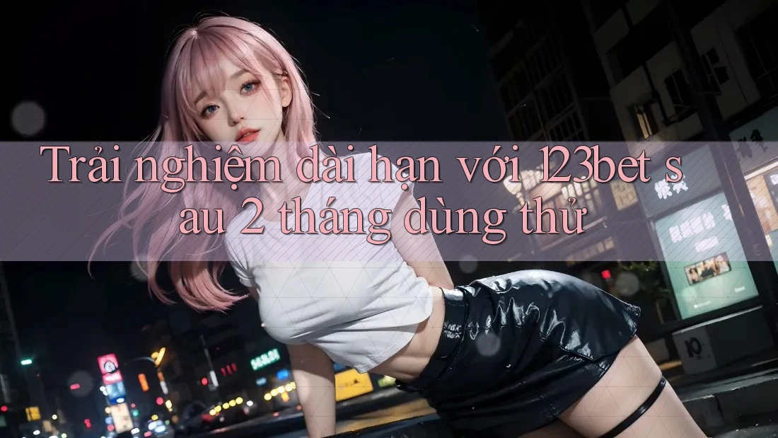 Trải nghiệm dài hạn với 123bet sau 2 tháng dùng thử