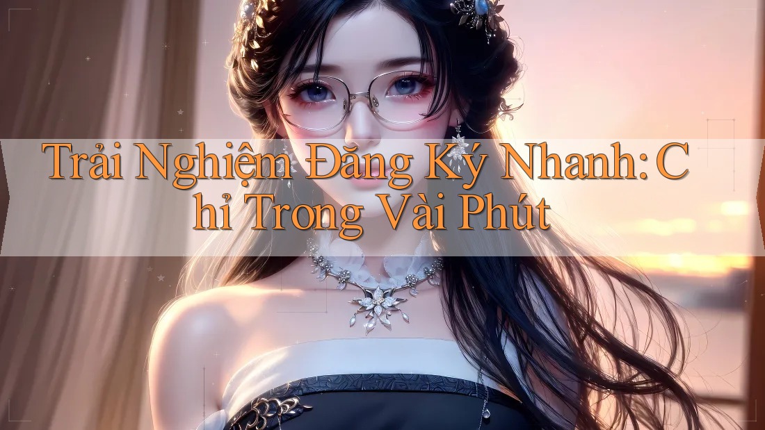 Trải Nghiệm Đăng Ký Nhanh: Chỉ Trong Vài Phút