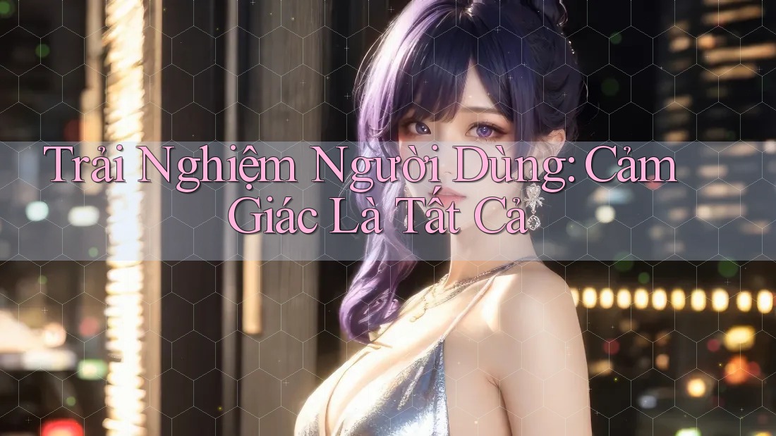 Trải Nghiệm Người Dùng: Cảm Giác Là Tất Cả