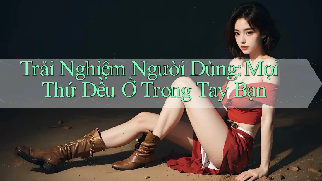 Trải Nghiệm Người Dùng: Mọi Thứ Đều Ở Trong Tay Bạn