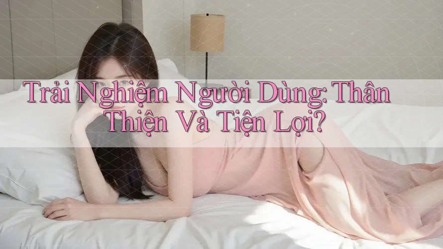 Trải Nghiệm Người Dùng: Thân Thiện Và Tiện Lợi?