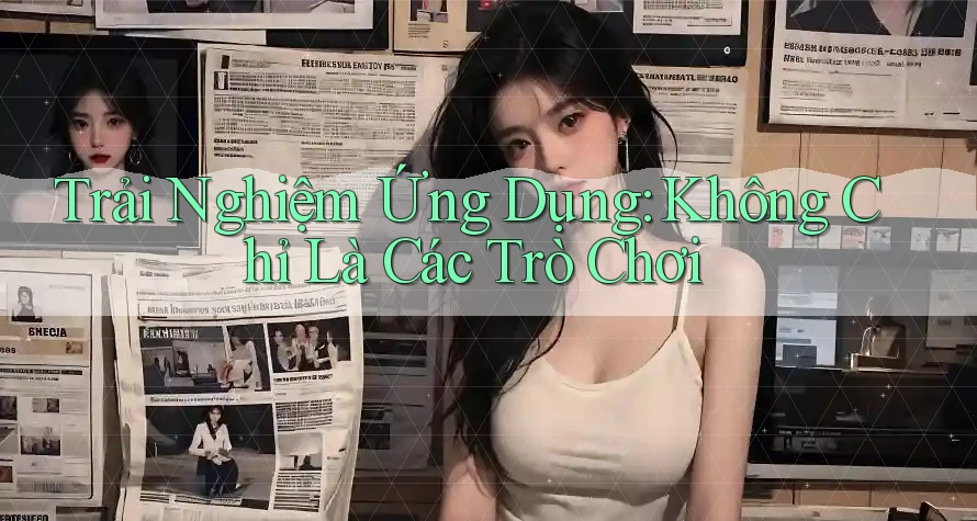 Trải Nghiệm Ứng Dụng: Không Chỉ Là Các Trò Chơi