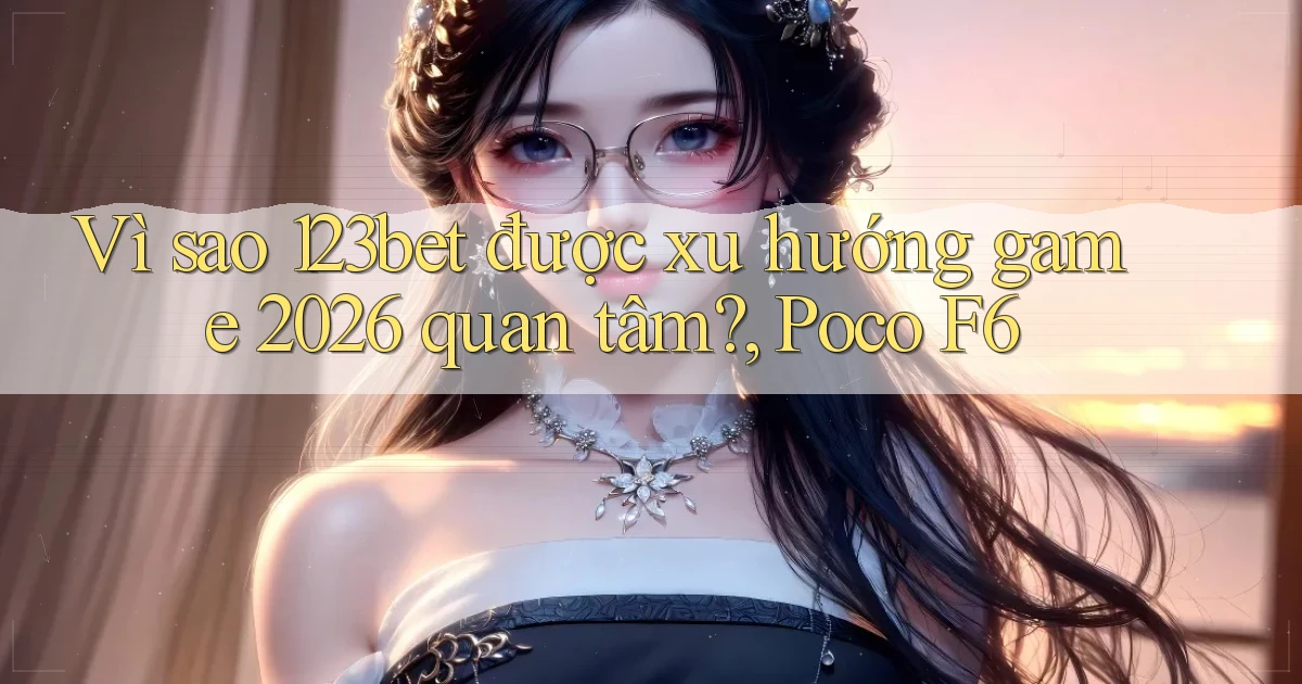 Vì sao 123bet được xu hướng game 2026 quan tâm, Poco F6