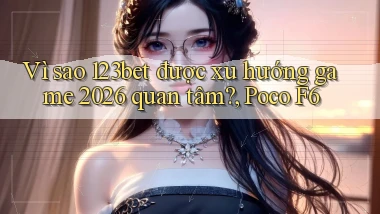 Vì sao 123bet được xu hướng game 2026 quan tâm, Poco F6