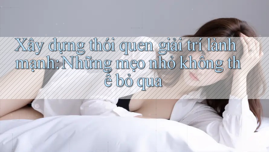 Xây dựng thói quen giải trí lành mạnh: Những mẹo nhỏ không thể bỏ qua