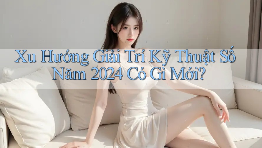 Xu Hướng Giải Trí Kỹ Thuật Số Năm 2024 Có Gì Mới?